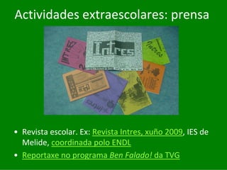 Actividades	extraescolares:	prensa




• Revista	escolar.	Ex:	Revista	Intres,	xuño	2009,	IES	de	
  Melide,	coordinada	polo	ENDL
• Reportaxe	no	programa	Ben	Falado! da	TVG
 