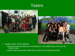 Teatro




• Grupo	Teiroa,	IES	de	Melide:
    ‐ Adaptación	das	Asamblearias de	Aristófanes,	maio	2008,	baixo	a	dirección	de	
       Carmen Nieto
    ‐ Velada	Teatral,	decembro	2006,	baixo	a	dirección	de	Marga	Quintela
 