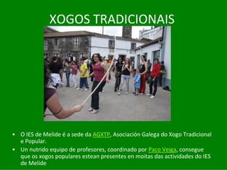 XOGOS	TRADICIONAIS




• O	IES	de	Melide	é a	sede	da	AGXTP,	Asociación	Galega	do	Xogo	Tradicional	
  e	Popular.
• Un	nutrido	equipo	de	profesores,	coordinado	por	Paco Veiga,	consegue	
  que	os	xogos	populares	estean	presentes	en	moitas	das	actividades	do	IES	
  de	Melide
 