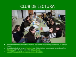 CLUB	DE	LECTURA




•   Ademais	de	fomentar	a	lectura	reforzan	círculos	de	amizades	e	participación	na	vida	do	
    centro
•   Reunión	do	Club	de	lectura	Papalibros do	IES	de	Melide,	comentando	a	novela	gráfica	
    Nómades,	obra	do	noso	compañeiro	Xosé Tomás
•   Vídeo	IV	Xornada	Club	de	Lectura,	Compostela	2011
 