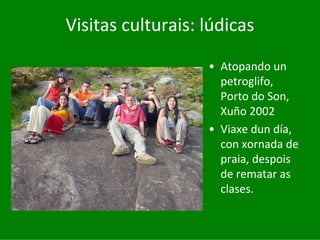 Visitas	culturais:	lúdicas

                   • Atopando	un	
                     petroglifo,	
                     Porto	do	Son,	
                     Xuño	2002
                   • Viaxe	dun	día,	
                     con	xornada	de	
                     praia,	despois	
                     de	rematar	as	
                     clases.
 