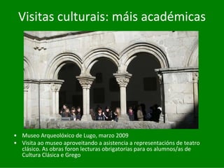 Visitas	culturais:	máis	académicas




• Museo	Arqueolóxico	de	Lugo,	marzo	2009
• Visita	ao	museo	aproveitando	a	asistencia	a	representacións	de	teatro	
  clásico.	As	obras	foron	lecturas	obrigatorias	para	os	alumnos/as	de
  Cultura	Clásica	e	Grego
 