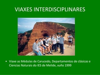 VIAXES	INTERDISCIPLINARES




• Viaxe	as	Médulas de	Carucedo,	Departamentos	de	clásicas	e	
  Ciencias	Naturais	do	IES	de	Melide,	xuño	1999
 