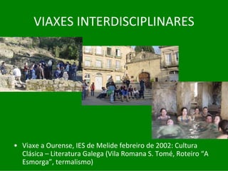 VIAXES	INTERDISCIPLINARES




• Viaxe	a	Ourense,	IES	de	Melide	febreiro	de	2002:	Cultura	
  Clásica	– Literatura	Galega	(Vila	Romana	S.	Tomé,	Roteiro “A	
  Esmorga”,	termalismo)
 