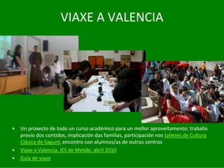 VIAXE	A	VALENCIA




•   Un	proxecto	de	todo	un	curso	académico	para	un	mellor	aproveitamento:	traballo	
    previo	dos	contidos,	implicación	das	familias,	participación	nos	talleres	de	Cultura	
    Clásica	de	Sagunt,	encontro	con	alumnos/as	de	outros	centros
•   Viaxe	a	Valencia,	IES	de	Melide,	abril	2010
•   Guía	de	viaxe
 