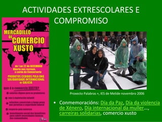 ACTIVIDADES	EXTRESCOLARES	E	
       COMPROMISO




              Proxecto	Palabras	+,	IES	de	Melide	novembro	2006

       • Conmemoracións:	Día	da	Paz,	Día	da	violencia	
         de	Xénero,	Día	internacional	da	muller...,	
         carreiras	solidarias,	comercio	xusto
 
