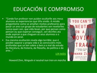 EDUCACIÓN	E	COMPROMISO
• “Cando	fun	profesor	non	puiden	ocultarlle	aos	meus	
  alumnos	as	experiencias	que	tiña	vivido.	A	miúdo	
  pregúntome como	se	amañan	moitos	profesores	para	
  pasar	un	ano	cun	grupo	de	estudantes	sen	revelarlles	
  nunca	quen	son,	que	vida	levan,	por	que	pensan	como	
  pensan	ou	que	esperan	conseguir,	sen	dicirlles	ata	
  onde	aspiran	a	que	cheguen	os	seus	alumnos	e	o	
  mundo	en	xeral.	
• Esa	mesma	ocultación	revela	algo	terrible:	que	é
  posible	separar	a	propia	vida	e	as	conviccións	máis	
  profundas	que	un	ten	sobre	o	ben	e	o	mal	do	estudo	
  da	literatura,	da	historia,	da	filosofía,	da	política	e	da	
  arte...”
                                                     LER	MÁIS

      Howard Zinn,	Ninguén	é neutral	nun	tren	en	marcha
 