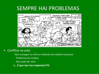 SEMPRE	HAI	PROBLEMAS




• Conflitos	na	aula:	
       ‐ Non	conseguir	un	clima	e	ambiente	de	traballo	necesarios
       ‐ Problemas	de	conduta
       ‐ Non	podo	dar	clase
       (...	É que	non	me	respectan!!!!)
 