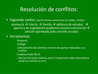 Resolución	de	conflitos:
• Seguindo	canles:	(canto	menos	avancemos	na	cadea,	mellor)
   alumno/a	 titor/a		 familia xefatura	de	estudos	
     apertura	de	expediente	académico	(xuíz/a	instrutor/a)
             sanción	(aprobada	polo	consello	escolar)
• Ferramentas:
       ‐ Respecto
       ‐ Diálogo
       ‐ Coñecemento	das	distintas	versión	das	partes	implicadas	nun	
           conflito
       ‐ Empatía	(nada	fácil!)
       ...	Non	hai	fórmulas	máxicas,	pero	é importante	saber	desculparse	
           cando	se	comete	un	erro.
 