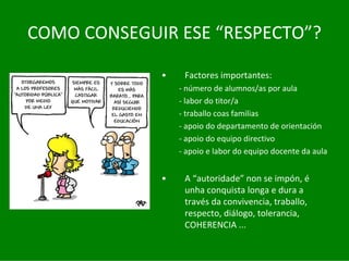 COMO	CONSEGUIR	ESE	“RESPECTO”?

             •    Factores	importantes:
                 ‐ número	de	alumnos/as	por	aula
                 ‐ labor	do	titor/a
                 ‐ traballo	coas	familias
                 ‐ apoio	do	departamento	de	orientación
                 ‐ apoio	do	equipo	directivo
                 ‐ apoio	e	labor	do	equipo	docente	da	aula


             •    A	“autoridade” non	se	impón,	é
                  unha	conquista	longa	e	dura	a	
                  través	da	convivencia,	traballo,	
                  respecto,	diálogo,	tolerancia,	
                  COHERENCIA	...
 