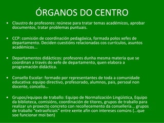 ÓRGANOS	DO	CENTRO
• Claustro	de	profesores:	reúnese	para	tratar	temas	académicos,	aprobar	
  documentos,	tratar	problemas	puntuais.

• CCP:	comisión	de	coordinación	pedagóxica,	formada	polos	xefes	de	
  departamento.	Deciden	cuestións	relacionadas	cos	currículos,	asuntos	
  académicos...

• Departamentos	didácticos:	profesores	dunha	mesma	materia	que	se	
  coordinan	a	través	do	xefe	de	departamento,	quen	elabora	a	
  programación	didáctica.

• Consello	Escolar:	formado	por	representantes	de	toda	a	comunidade	
  educativa:	equipo	directivo,	profesorado,	alumnos,	pais,	persoal non	
  docente,	concello...

• Grupos/equipos	de	traballo:	Equipo	de	Normalización	Lingüística,	Equipo	
  da	biblioteca,	comisións,	coordinación	de	titores,	grupos	de	traballo	para	
  realizar	un	proxecto	concreto	con	recoñecemento	da	consellería...	grupos	
  de	traballo	“extraoficiais” entre	xente	afín	con	intereses	comúns	(...que	
  soe	funcionar	moi	ben)
 