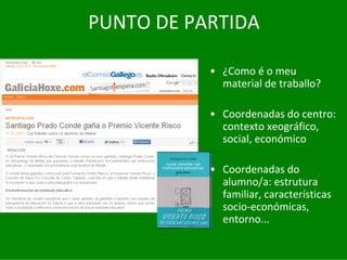 PUNTO	DE	PARTIDA

           • ¿Como	é o	meu	
             material	de	traballo?

           • Coordenadas	do	centro:	
             contexto	xeográfico,	
             social,	económico

           • Coordenadas	do	
             alumno/a:	estrutura	
             familiar,	características	
             socio‐económicas,	
             entorno...
 