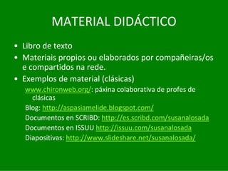 MATERIAL	DIDÁCTICO
• Libro	de	texto
• Materiais	propios	ou	elaborados	por	compañeiras/os	
  e	compartidos	na	rede.
• Exemplos	de	material	(clásicas)
  www.chironweb.org/:	páxina	colaborativa de	profes de	
    clásicas
  Blog:	http://aspasiamelide.blogspot.com/
  Documentos	en	SCRIBD:	http://es.scribd.com/susanalosada
  Documentos	en	ISSUU	http://issuu.com/susanalosada
  Diapositivas:	http://www.slideshare.net/susanalosada/
 