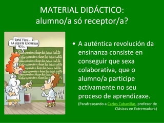 MATERIAL	DIDÁCTICO:
alumno/a	só receptor/a?

         • A	auténtica	revolución	da	
           ensinanza	consiste	en	
           conseguir	que	sexa	
           colaborativa,	que	o	
           alumno/a	participe	
           activamente	no	seu	
           proceso	de	aprendizaxe.
           (Parafraseando	a	Carlos	Cabanillas,	profesor	de	
                                Clásicas	en	Extremadura)
 