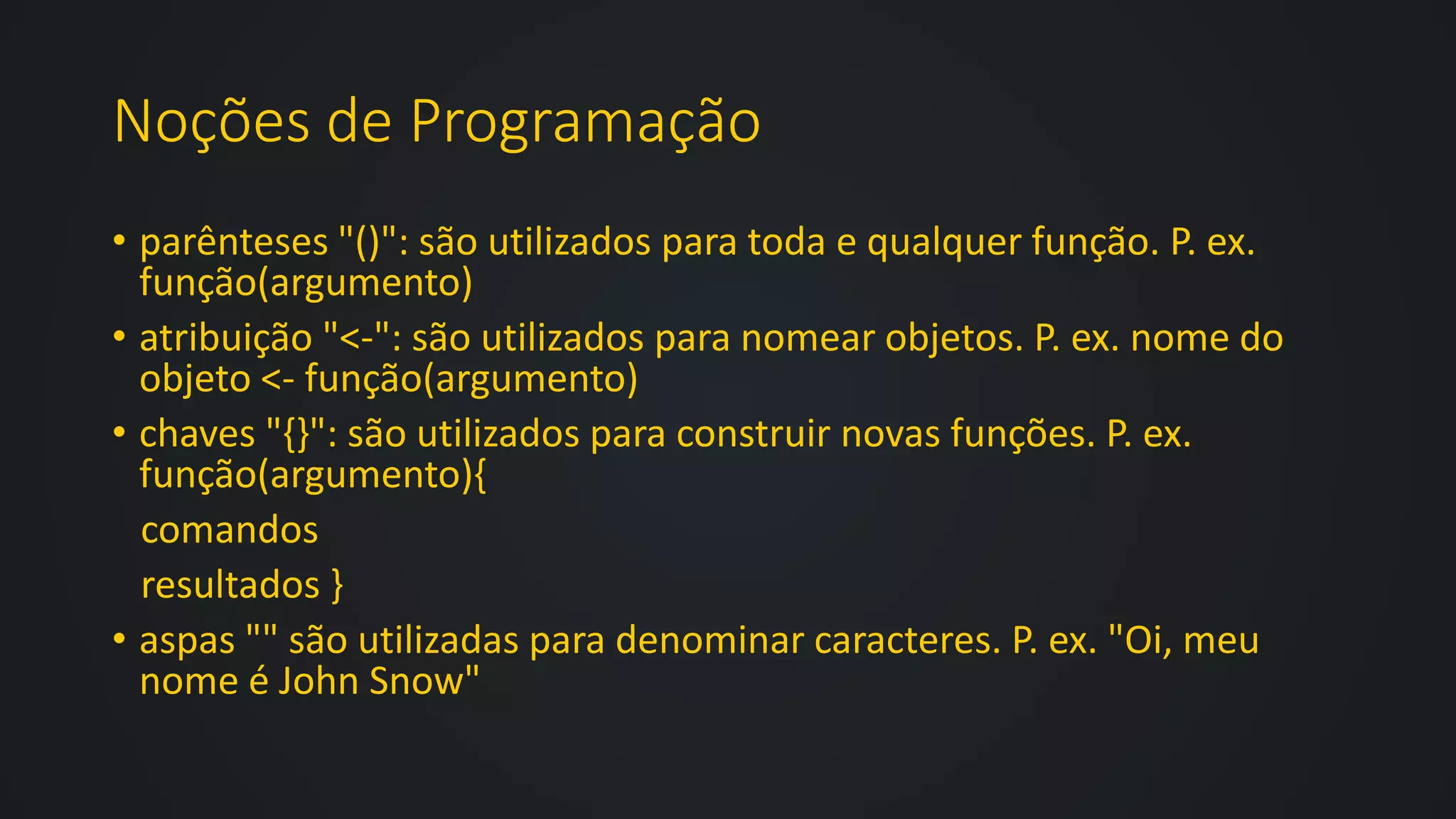 Noções de Programação
• parênteses "()": são utilizados para toda e qualquer função. P. ex.
função(argumento)
• atribuição "<-": são utilizados para nomear objetos. P. ex. nome do
objeto <- função(argumento)
• chaves "{}": são utilizados para construir novas funções. P. ex.
função(argumento){
comandos
resultados }
• aspas "" são utilizadas para denominar caracteres. P. ex. "Oi, meu
nome é John Snow"
 