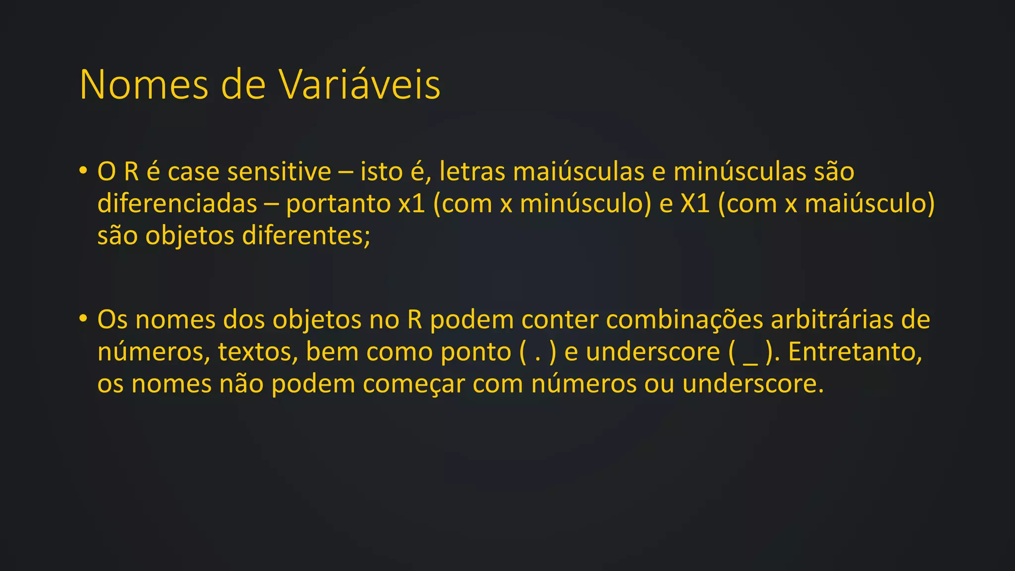 Nomes de Variáveis
• O R é case sensitive – isto é, letras maiúsculas e minúsculas são
diferenciadas – portanto x1 (com x minúsculo) e X1 (com x maiúsculo)
são objetos diferentes;
• Os nomes dos objetos no R podem conter combinações arbitrárias de
números, textos, bem como ponto ( . ) e underscore ( _ ). Entretanto,
os nomes não podem começar com números ou underscore.
 