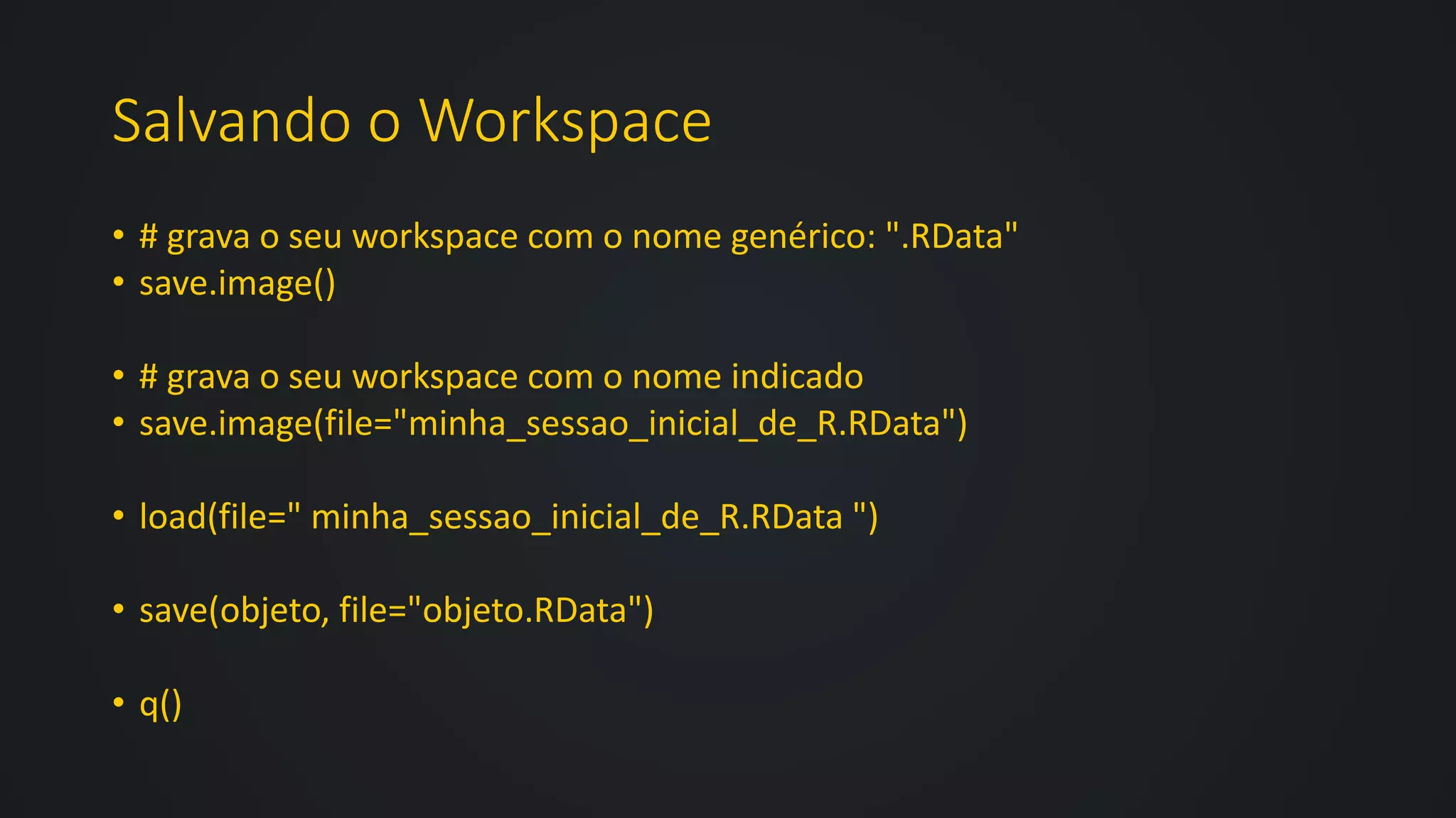Salvando o Workspace
• # grava o seu workspace com o nome genérico: ".RData"
• save.image()
• # grava o seu workspace com o nome indicado
• save.image(file="minha_sessao_inicial_de_R.RData")
• load(file=" minha_sessao_inicial_de_R.RData ")
• save(objeto, file="objeto.RData")
• q()
 