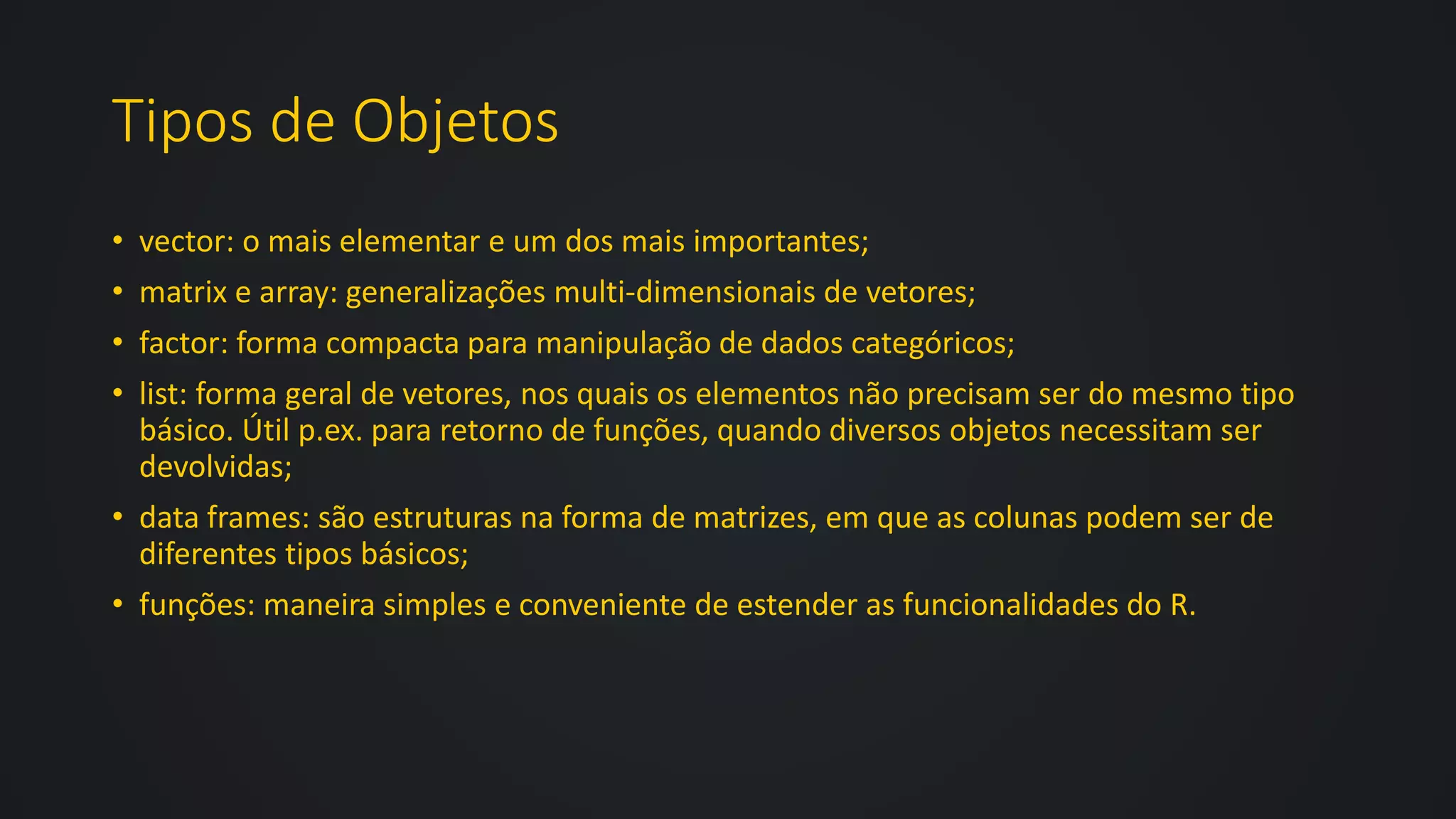 Tipos de Objetos
• vector: o mais elementar e um dos mais importantes;
• matrix e array: generalizações multi-dimensionais de vetores;
• factor: forma compacta para manipulação de dados categóricos;
• list: forma geral de vetores, nos quais os elementos não precisam ser do mesmo tipo
básico. Útil p.ex. para retorno de funções, quando diversos objetos necessitam ser
devolvidas;
• data frames: são estruturas na forma de matrizes, em que as colunas podem ser de
diferentes tipos básicos;
• funções: maneira simples e conveniente de estender as funcionalidades do R.
 
