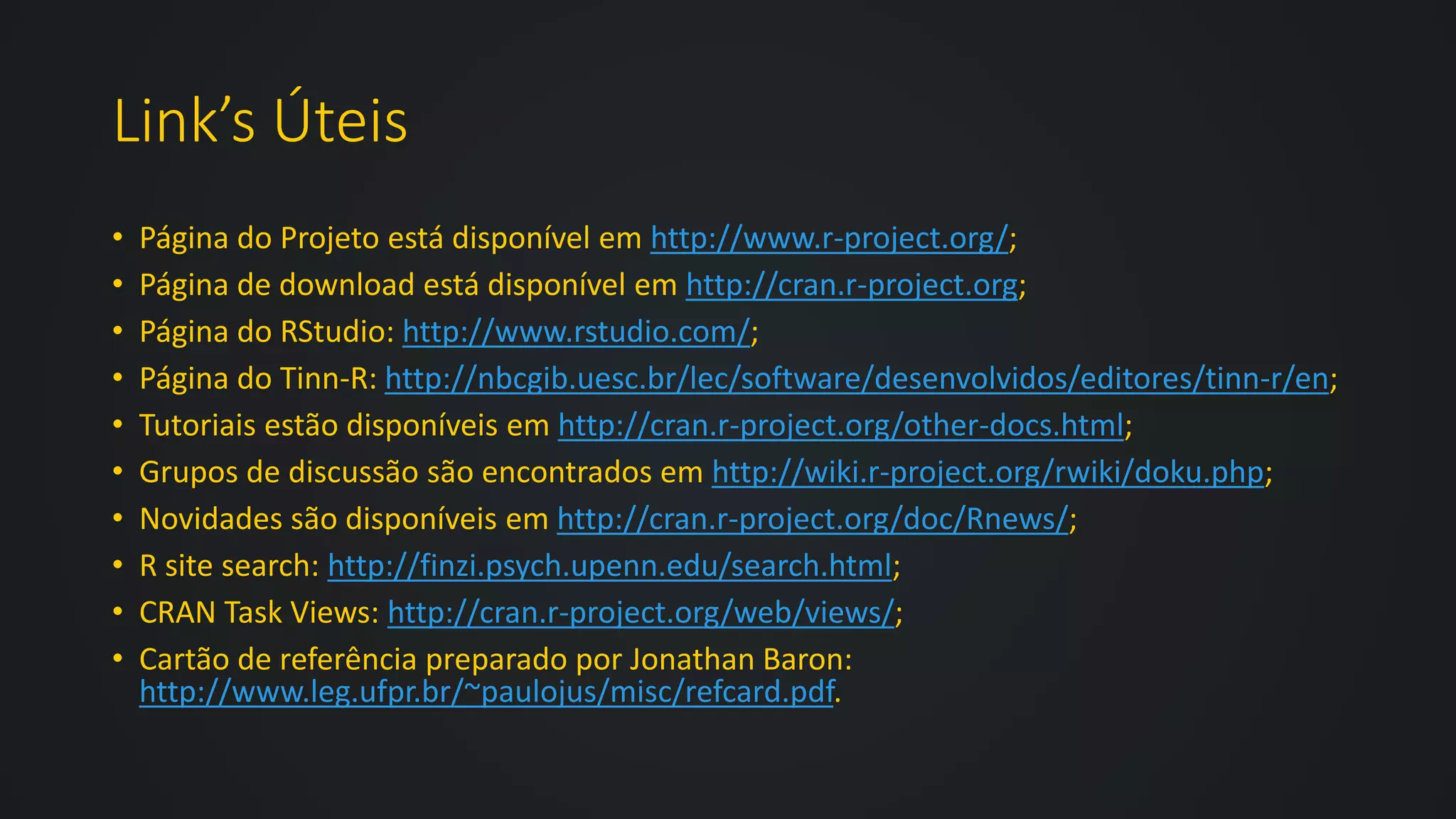 Link’s Úteis
• Página do Projeto está disponível em http://www.r-project.org/;
• Página de download está disponível em http://cran.r-project.org;
• Página do RStudio: http://www.rstudio.com/;
• Página do Tinn-R: http://nbcgib.uesc.br/lec/software/desenvolvidos/editores/tinn-r/en;
• Tutoriais estão disponíveis em http://cran.r-project.org/other-docs.html;
• Grupos de discussão são encontrados em http://wiki.r-project.org/rwiki/doku.php;
• Novidades são disponíveis em http://cran.r-project.org/doc/Rnews/;
• R site search: http://finzi.psych.upenn.edu/search.html;
• CRAN Task Views: http://cran.r-project.org/web/views/;
• Cartão de referência preparado por Jonathan Baron:
http://www.leg.ufpr.br/~paulojus/misc/refcard.pdf.
 