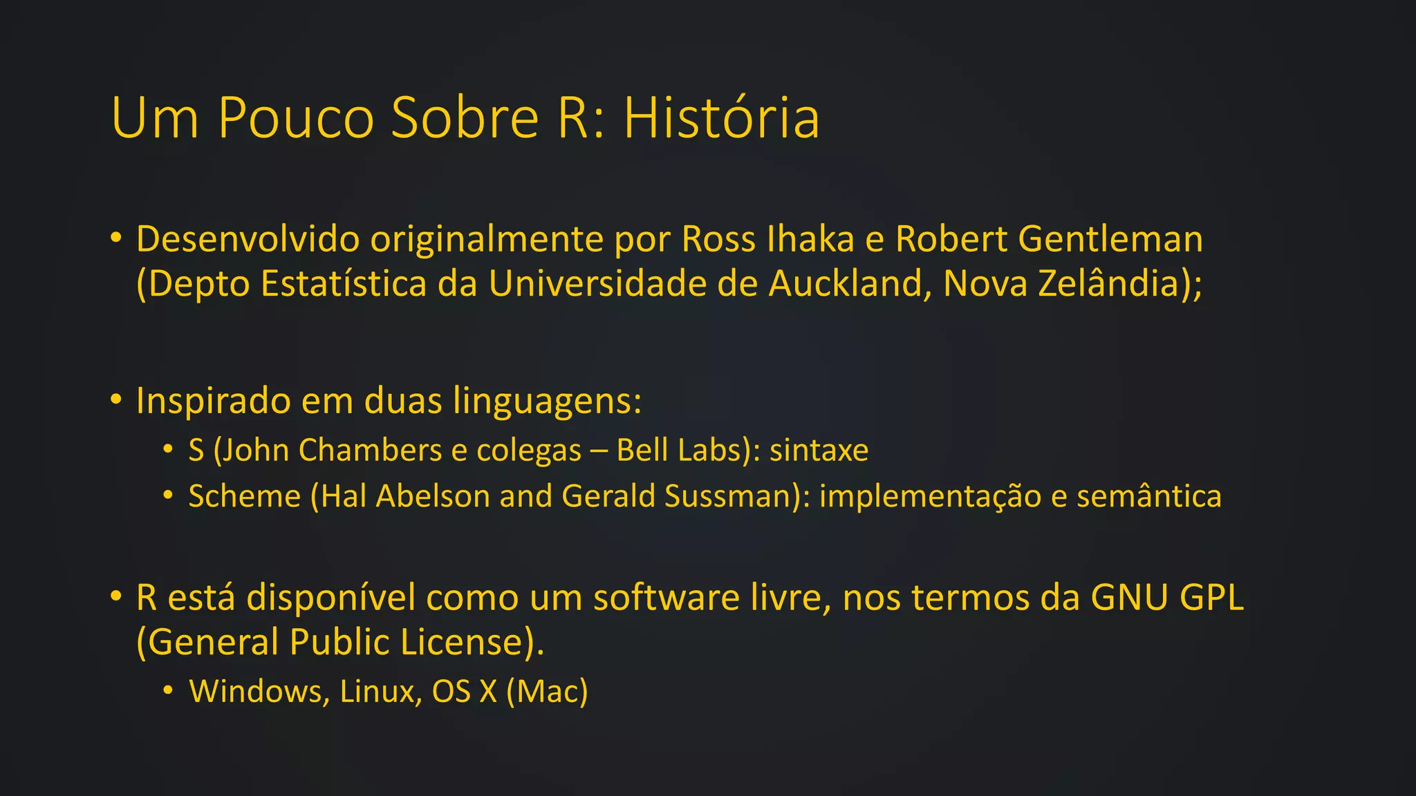 Um Pouco Sobre R: História
• Desenvolvido originalmente por Ross Ihaka e Robert Gentleman
(Depto Estatística da Universidade de Auckland, Nova Zelândia);
• Inspirado em duas linguagens:
• S (John Chambers e colegas – Bell Labs): sintaxe
• Scheme (Hal Abelson and Gerald Sussman): implementação e semântica
• R está disponível como um software livre, nos termos da GNU GPL
(General Public License).
• Windows, Linux, OS X (Mac)
 
