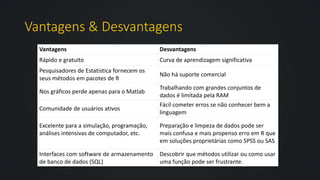 Vantagens & Desvantagens
Vantagens Desvantagens
Rápido e gratuito Curva de aprendizagem significativa
Pesquisadores de Estatística fornecem os
seus métodos em pacotes de R
Não há suporte comercial
Nos gráficos perde apenas para o Matlab
Trabalhando com grandes conjuntos de
dados é limitada pela RAM
Comunidade de usuários ativos
Fácil cometer erros se não conhecer bem a
linguagem
Excelente para a simulação, programação,
análises intensivas de computador, etc.
Preparação e limpeza de dados pode ser
mais confusa e mais propenso erro em R que
em soluções proprietárias como SPSS ou SAS
Interfaces com software de armazenamento
de banco de dados (SQL)
Descobrir que métodos utilizar ou como usar
uma função pode ser frustrante.
 