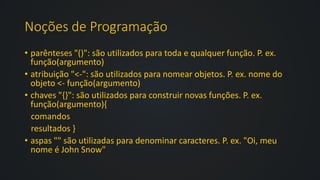 Noções de Programação
• parênteses "()": são utilizados para toda e qualquer função. P. ex.
função(argumento)
• atribuição "<-": são utilizados para nomear objetos. P. ex. nome do
objeto <- função(argumento)
• chaves "{}": são utilizados para construir novas funções. P. ex.
função(argumento){
comandos
resultados }
• aspas "" são utilizadas para denominar caracteres. P. ex. "Oi, meu
nome é John Snow"
 