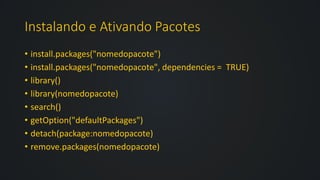 Instalando e Ativando Pacotes
• install.packages("nomedopacote")
• install.packages("nomedopacote", dependencies = TRUE)
• library()
• library(nomedopacote)
• search()
• getOption("defaultPackages")
• detach(package:nomedopacote)
• remove.packages(nomedopacote)
 