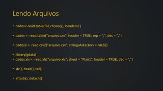 Lendo Arquivos
• dados<-read.table(file.choose(), header=T)
• dados <- read.table("arquivo.csv", header = TRUE, sep = ";", dec = ",")
• dados2 <- read.csv2("arquivo.csv", stringsAsFactors = FALSE)
• library(gdata)
• dados.xls <- read.xls("arquivo.xls", sheet = "Plan1", header = TRUE, dec = ",")
• str(), head(), tail()
• attach(), detach()
 
