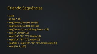 Criando Sequências
• 1:10
• (1:10) * 10
• seq(from=0, to=100, by=10)
• seq(from=0, to=100, len=10)
• seq(from = 1, to = 10, length.out = 15)
• rep("A", times=10)
• rep(c("A", "B", "C"), times=10)
• rep(c("A", "B", "C"), each=10)
• seqABC <- rep(c("A", "B", "C"), times=c(2,3,5))
• runif(10, 1, 100)
 