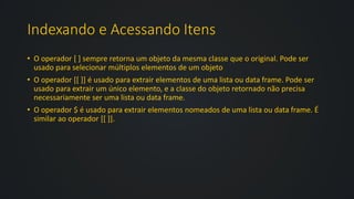 Indexando e Acessando Itens
• O operador [ ] sempre retorna um objeto da mesma classe que o original. Pode ser
usado para selecionar múltiplos elementos de um objeto
• O operador [[ ]] é usado para extrair elementos de uma lista ou data frame. Pode ser
usado para extrair um único elemento, e a classe do objeto retornado não precisa
necessariamente ser uma lista ou data frame.
• O operador $ é usado para extrair elementos nomeados de uma lista ou data frame. É
similar ao operador [[ ]].
 