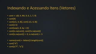 Indexando e Acessando Itens (Vetores)
• cont <- c(8, 4, NA, 9, 6, 1, 7, 9)
• cont[4]
• cont[c(1, 4, 8)], cont[-c(1, 4, 8)]
• cont[1:5]
• cont[seq(1, 8, by = 2)]
• cont[is.na(cont)], cont[!is.na(cont)]
• cont[is.na(cont)] <- 0, is.na(cont) <- 3
• names(cont) <- letters[1:length(cont)]
• cont["d"]
• cont[c("f", "a")]
 