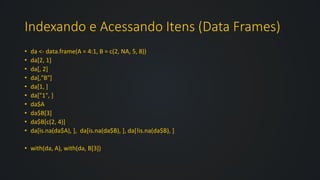 Indexando e Acessando Itens (Data Frames)
• da <- data.frame(A = 4:1, B = c(2, NA, 5, 8))
• da[2, 1]
• da[, 2]
• da[,"B"]
• da[1, ]
• da["1", ]
• da$A
• da$B[3]
• da$B[c(2, 4)]
• da[is.na(da$A), ], da[is.na(da$B), ], da[!is.na(da$B), ]
• with(da, A), with(da, B[3])
 