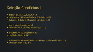 Seleção Condicional
• dados <- c(5, 15, 42, 28, 79, 4, 7, 14)
• dados[dados > 15], dados[dados > 15 & dados <= 35]
• dados > 15 & dados <= 35, dados > 15 | dados <= 35
• cara <- letters[1:length(dados)]
• dados[cara == "c"], dados[cara %in% c("a", "c")]
• cara[dados == 15], cara[dados > 30]
• cara[dados %in% c(4, 14)]
• which(dados > 15), which(dados > 15 & dados <= 35), which(cara == "c")
• which(cara %in% c("a", "c"))
 