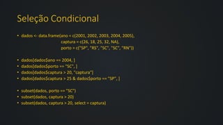 Seleção Condicional
• dados <- data.frame(ano = c(2001, 2002, 2003, 2004, 2005),
captura = c(26, 18, 25, 32, NA),
porto = c("SP", "RS", "SC", "SC", "RN"))
• dados[dados$ano == 2004, ]
• dados[dados$porto == "SC", ]
• dados[dados$captura > 20, "captura"]
• dados[dados$captura > 25 & dados$porto == "SP", ]
• subset(dados, porto == "SC")
• subset(dados, captura > 20)
• subset(dados, captura > 20, select = captura)
 