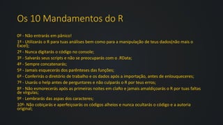 Os 10 Mandamentos do R
0º - Não entrarás em pânico!
1º - Utilizarás o R para tuas análises bem como para a manipulação de teus dados(não mais o
Excel);
2º - Nunca digitarás o código no console;
3º - Salvarás seus scripts e não se preocuparás com o .RData;
4º - Sempre concatenarás;
5º - Jamais esquecerás dos parênteses das funções;
6º - Conferirás o diretório de trabalho e os dados após a importação, antes de enlouqueceres;
7º - Usarás o help antes de perguntares e não culparás o R por teus erros;
8º - Não esmorecerás após as primeiras noites em claRo e jamais amaldiçoarás o R por tuas faltas
de vírgulas;
9º - Lembrarás das aspas dos caracteres;
10º- Não cobiçarás e aperfeiçoarás os códigos alheios e nunca ocultarás o código e a autoria
original;
 