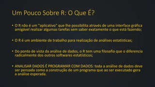 Um Pouco Sobre R: O Que É?
• O R não é um "aplicativo" que lhe possibilita através de uma interface gráfica
amigável realizar algumas tarefas sem saber exatamente o que está fazendo;
• O R é um ambiente de trabalho para realização de análises estatísticas;
• Do ponto de vista da análise de dados, o R tem uma filosofia que o diferencia
radicalmente dos outros softwares estatísticos;
• ANALISAR DADOS É PROGRAMAR COM DADOS: toda a análise de dados deve
ser pensada como a construção de um programa que ao ser executado gera
a análise esperada.
 