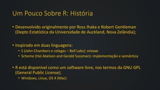 Um Pouco Sobre R: História
• Desenvolvido originalmente por Ross Ihaka e Robert Gentleman
(Depto Estatística da Universidade de Auckland, Nova Zelândia);
• Inspirado em duas linguagens:
• S (John Chambers e colegas – Bell Labs): sintaxe
• Scheme (Hal Abelson and Gerald Sussman): implementação e semântica
• R está disponível como um software livre, nos termos da GNU GPL
(General Public License).
• Windows, Linux, OS X (Mac)
 