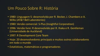 Um Pouco Sobre R: História
• 1980: Linguagem S: desenvolvida por R. Becker, J. Chambers e A.
Wilks (AT&T Bell Laboratories)
• 1980: Versão comercial: S-Plus (Insightful Corporation)
• 1996: Versão livre: R desenvolvido por R. Ihaka e R. Gentleman
(Universidade de Auckland)
• 1997: R Development Core Team
• Hoje: 20 desenvolvedores principais e muitos outros colaboradores
em todo o mundo
• Estatísticos, matemáticos e programadores
 