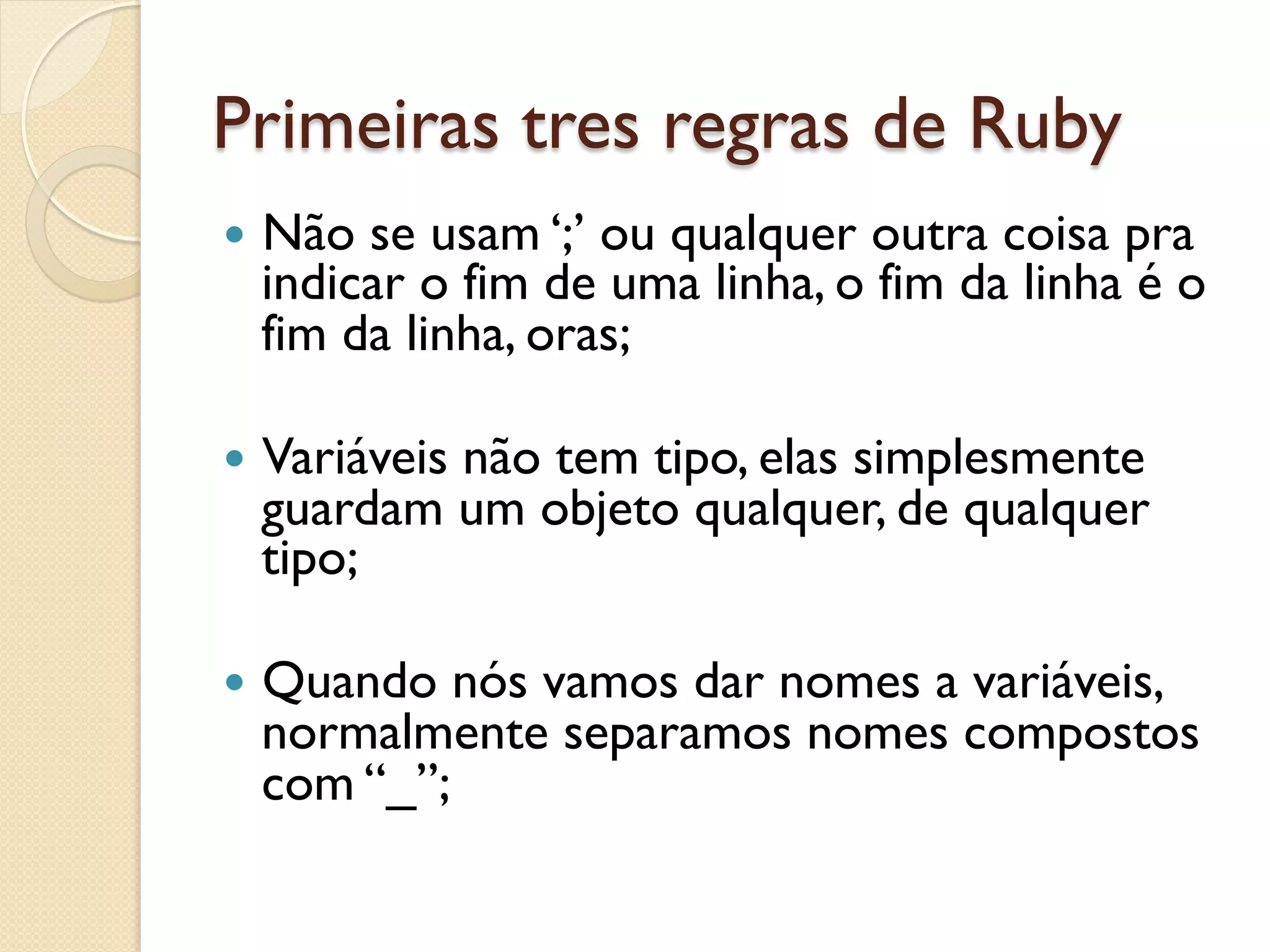 Primeiras tres regras de Ruby
—  Nãose usam ‘;’ ou qualquer outra coisa pra
  indicar o fim de uma linha, o fim da linha é o
  fim da linha, oras;

—  Variáveis
          não tem tipo, elas simplesmente
  guardam um objeto qualquer, de qualquer
  tipo;

—  Quando nós vamos dar nomes a variáveis,
  normalmente separamos nomes compostos
  com “_”;
 
