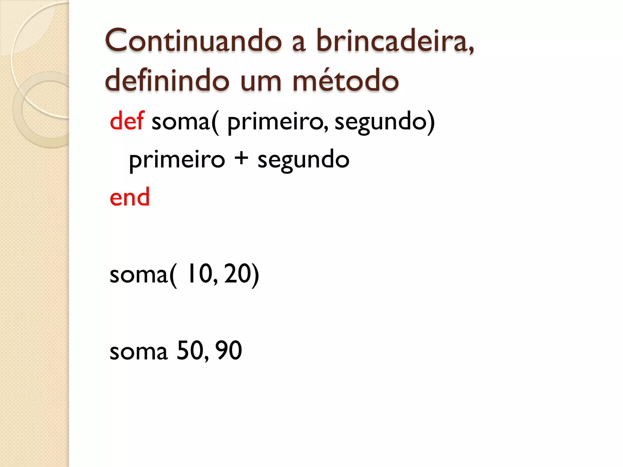 Continuando a brincadeira,
definindo um método
def soma( primeiro, segundo)
 primeiro + segundo
end

soma( 10, 20)

soma 50, 90
 