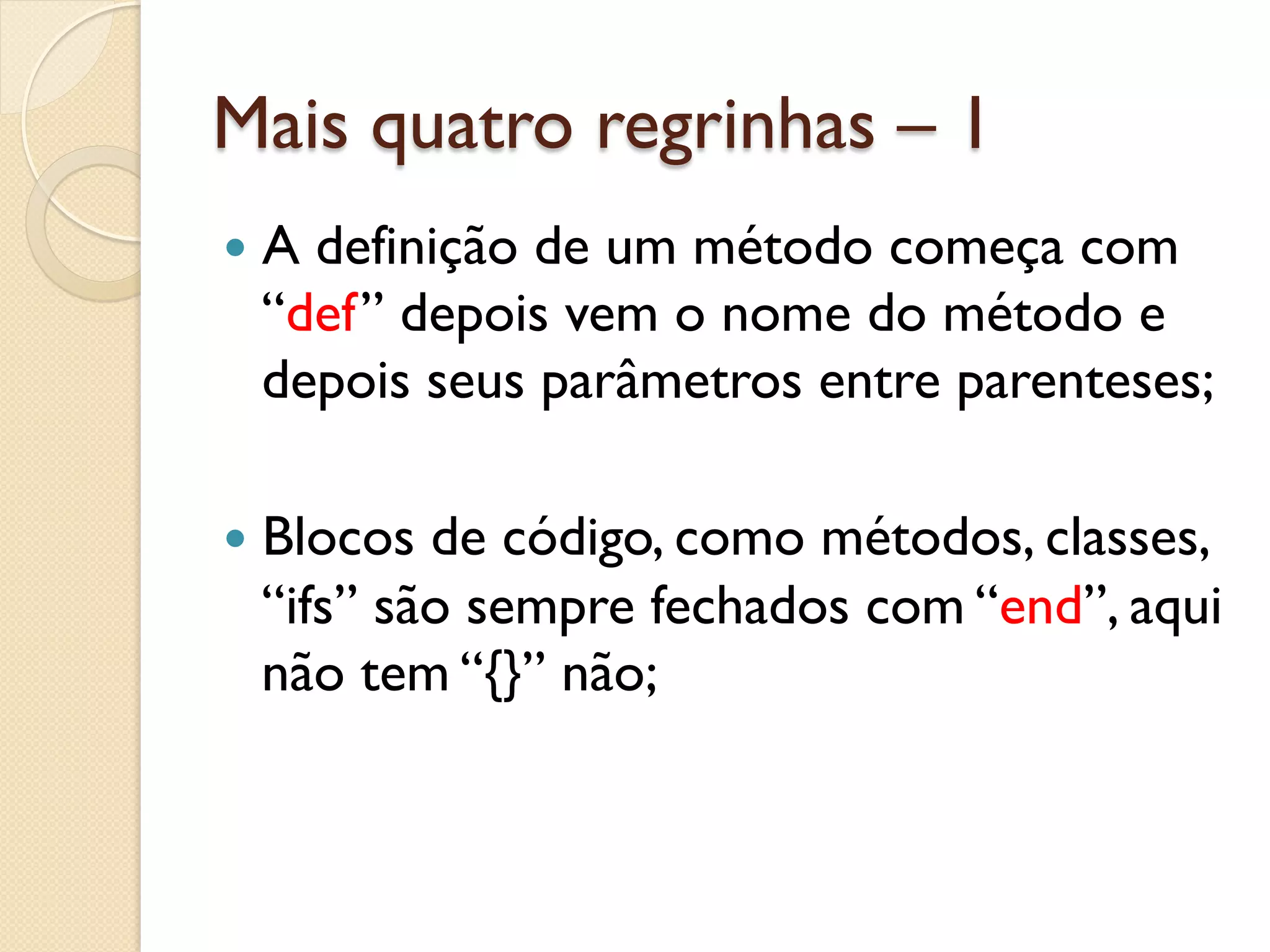Mais quatro regrinhas – 1
—  A
    definição de um método começa com
  “def” depois vem o nome do método e
  depois seus parâmetros entre parenteses;

—  Blocosde código, como métodos, classes,
  “ifs” são sempre fechados com “end”, aqui
  não tem “{}” não;
 