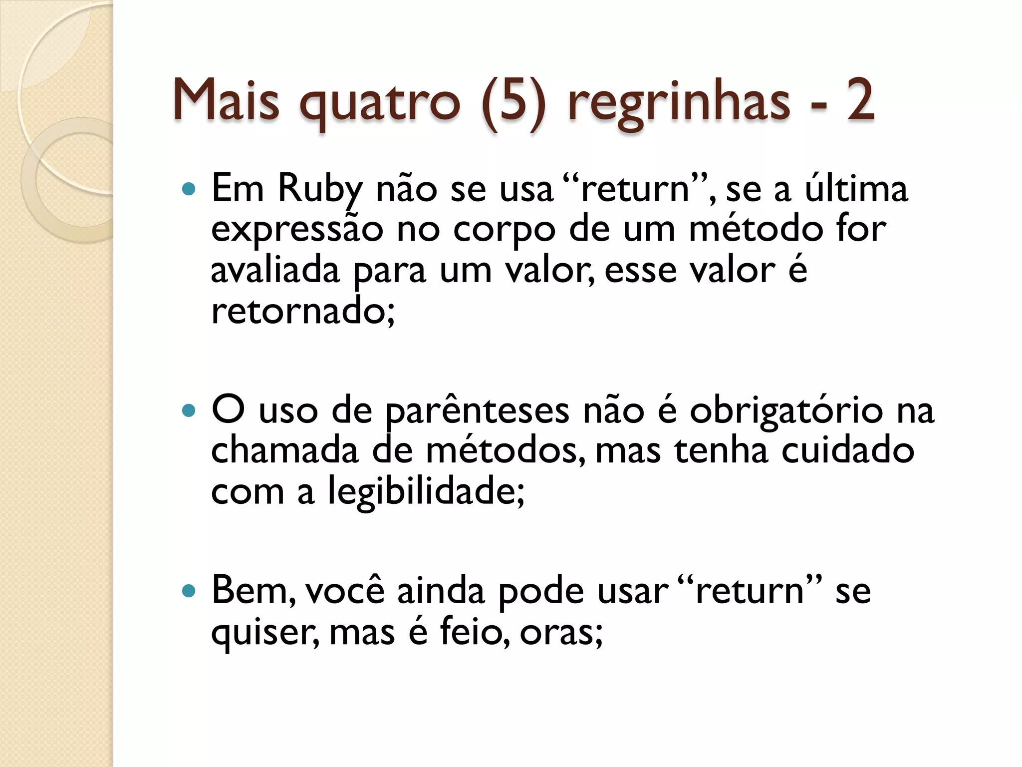 Mais quatro (5) regrinhas - 2
—  EmRuby não se usa “return”, se a última
  expressão no corpo de um método for
  avaliada para um valor, esse valor é
  retornado;

—  O
    uso de parênteses não é obrigatório na
  chamada de métodos, mas tenha cuidado
  com a legibilidade;

—  Bem, vocêainda pode usar “return” se
  quiser, mas é feio, oras;
 