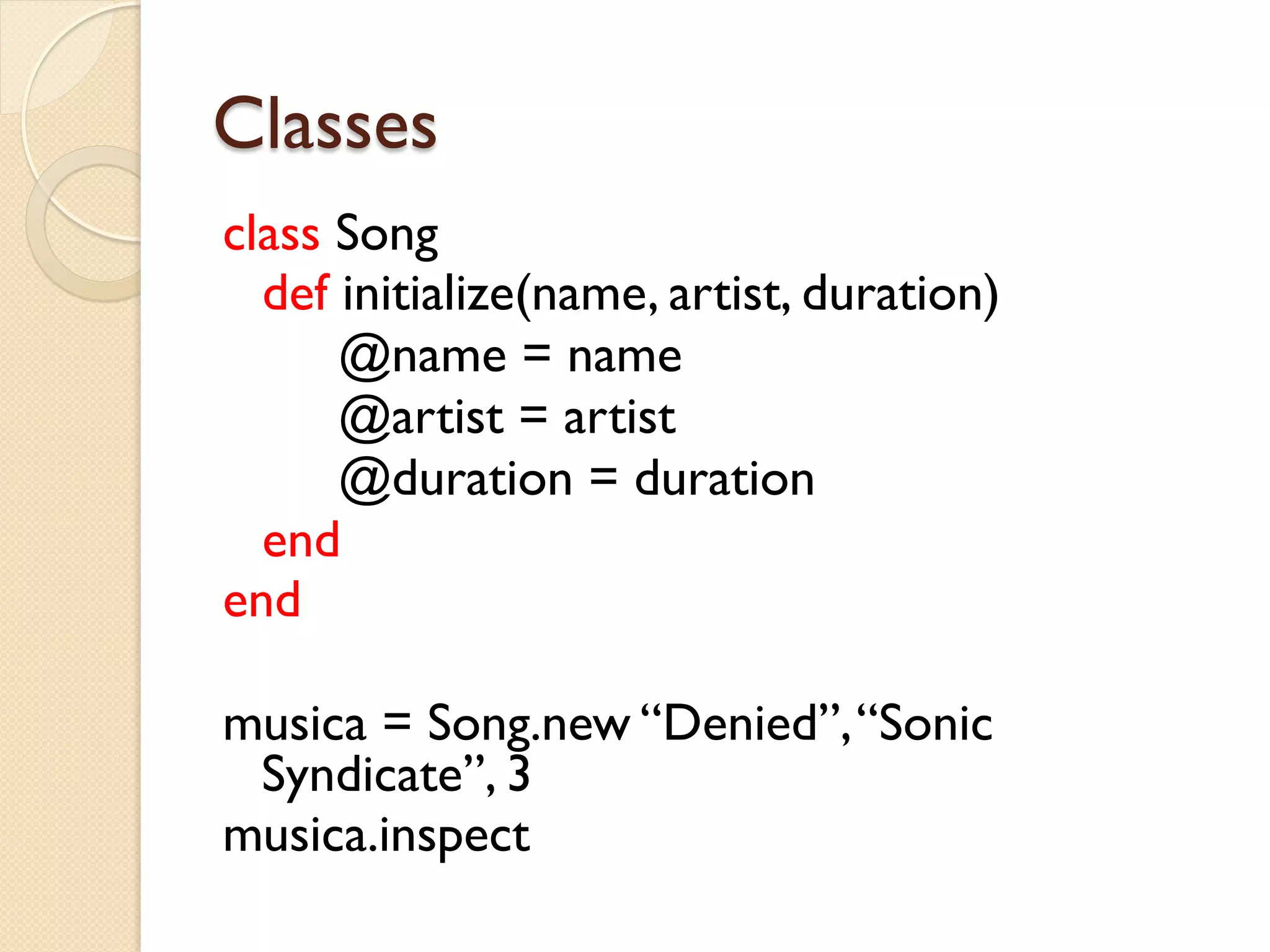 Classes
class Song
  def initialize(name, artist, duration)
      @name = name
      @artist = artist
      @duration = duration
  end
end

musica = Song.new “Denied”, “Sonic
 Syndicate”, 3
musica.inspect
 