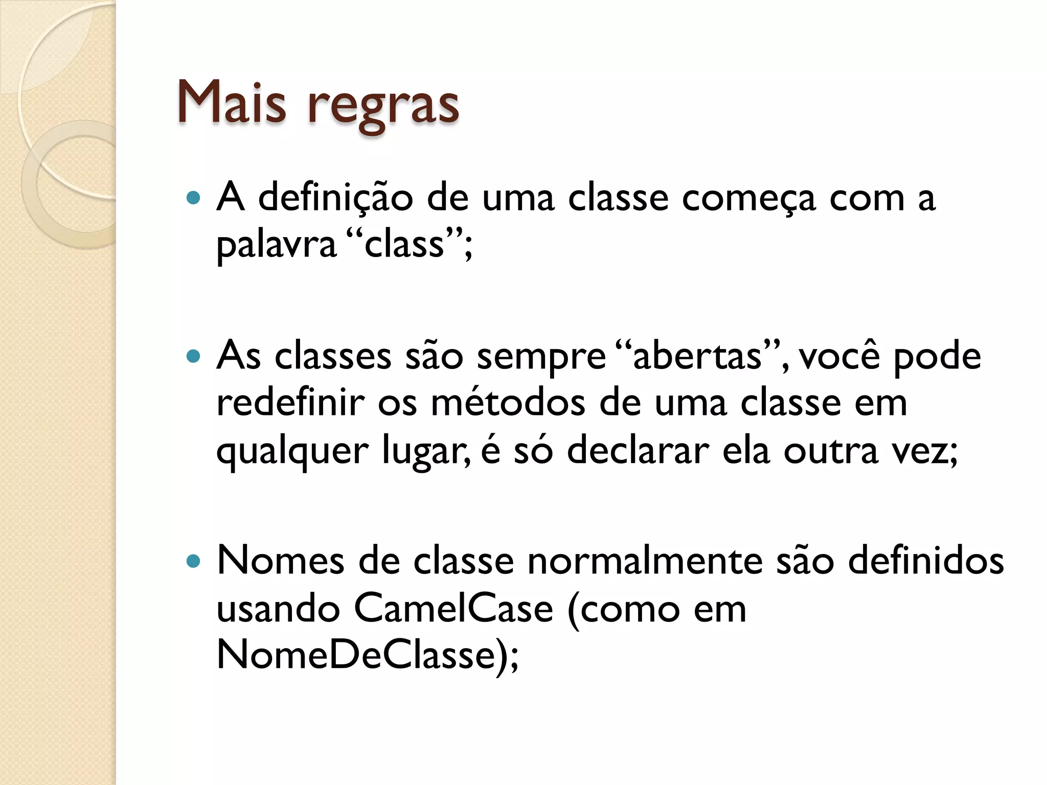 Mais regras
—  A
    definição de uma classe começa com a
  palavra “class”;

—  As
     classes são sempre “abertas”, você pode
  redefinir os métodos de uma classe em
  qualquer lugar, é só declarar ela outra vez;

—  Nomesde classe normalmente são definidos
  usando CamelCase (como em
  NomeDeClasse);
 