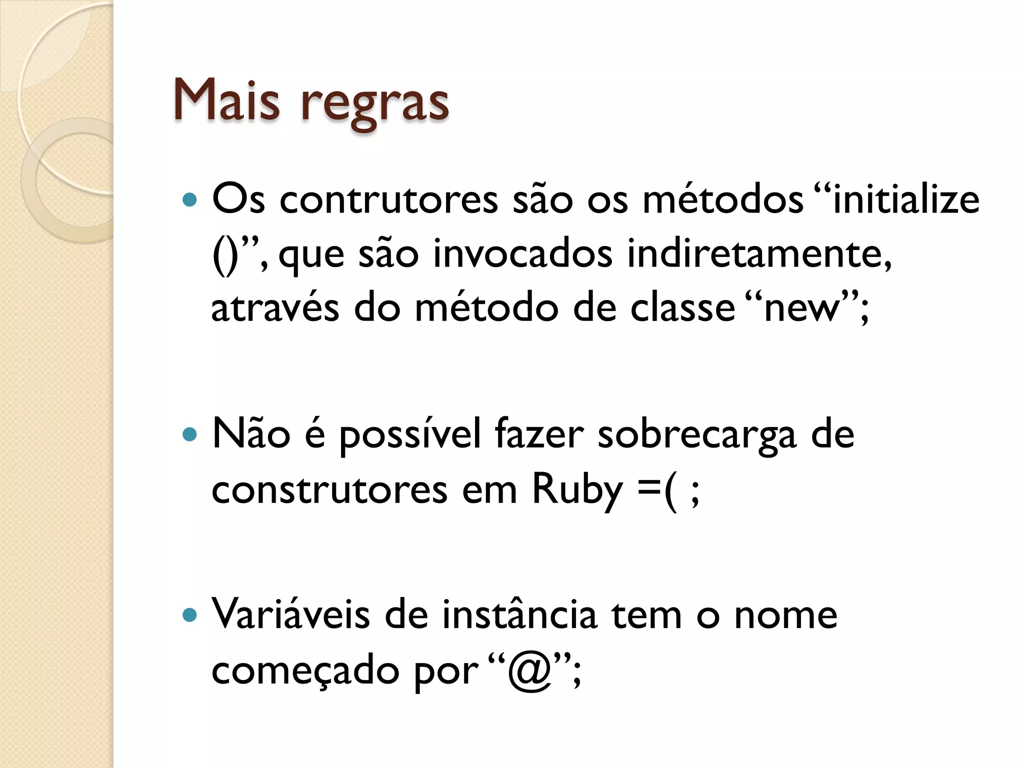 Mais regras
—  Os contrutores são os métodos “initialize
  ()”, que são invocados indiretamente,
  através do método de classe “new”;

—  Nãoé possível fazer sobrecarga de
  construtores em Ruby =( ;

—  Variáveis
         de instância tem o nome
  começado por “@”;
 