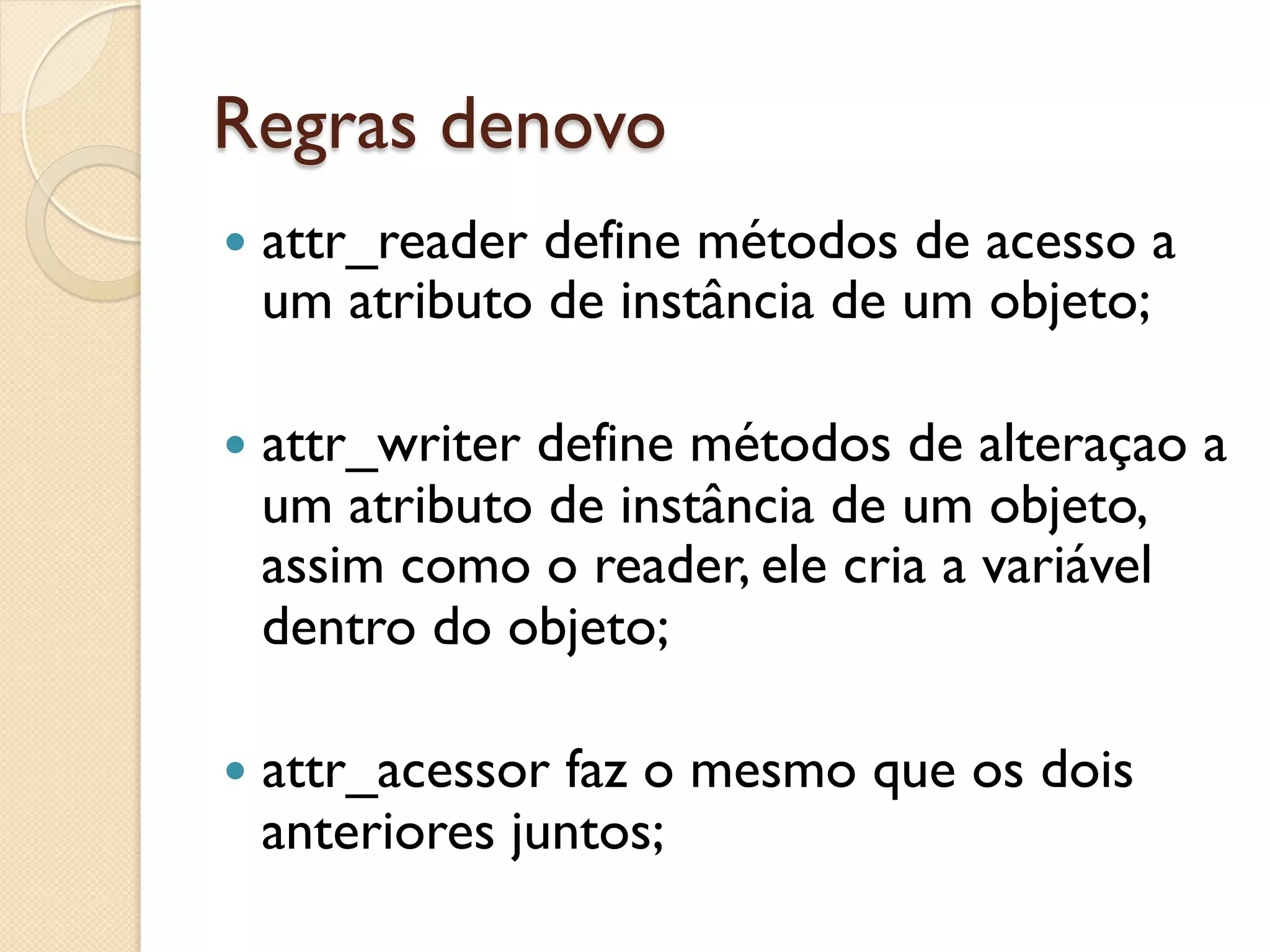 Regras denovo
—  attr_reader
             define métodos de acesso a
 um atributo de instância de um objeto;

—  attr_writer
            define métodos de alteraçao a
 um atributo de instância de um objeto,
 assim como o reader, ele cria a variável
 dentro do objeto;

—  attr_acessor
              faz o mesmo que os dois
 anteriores juntos;
 