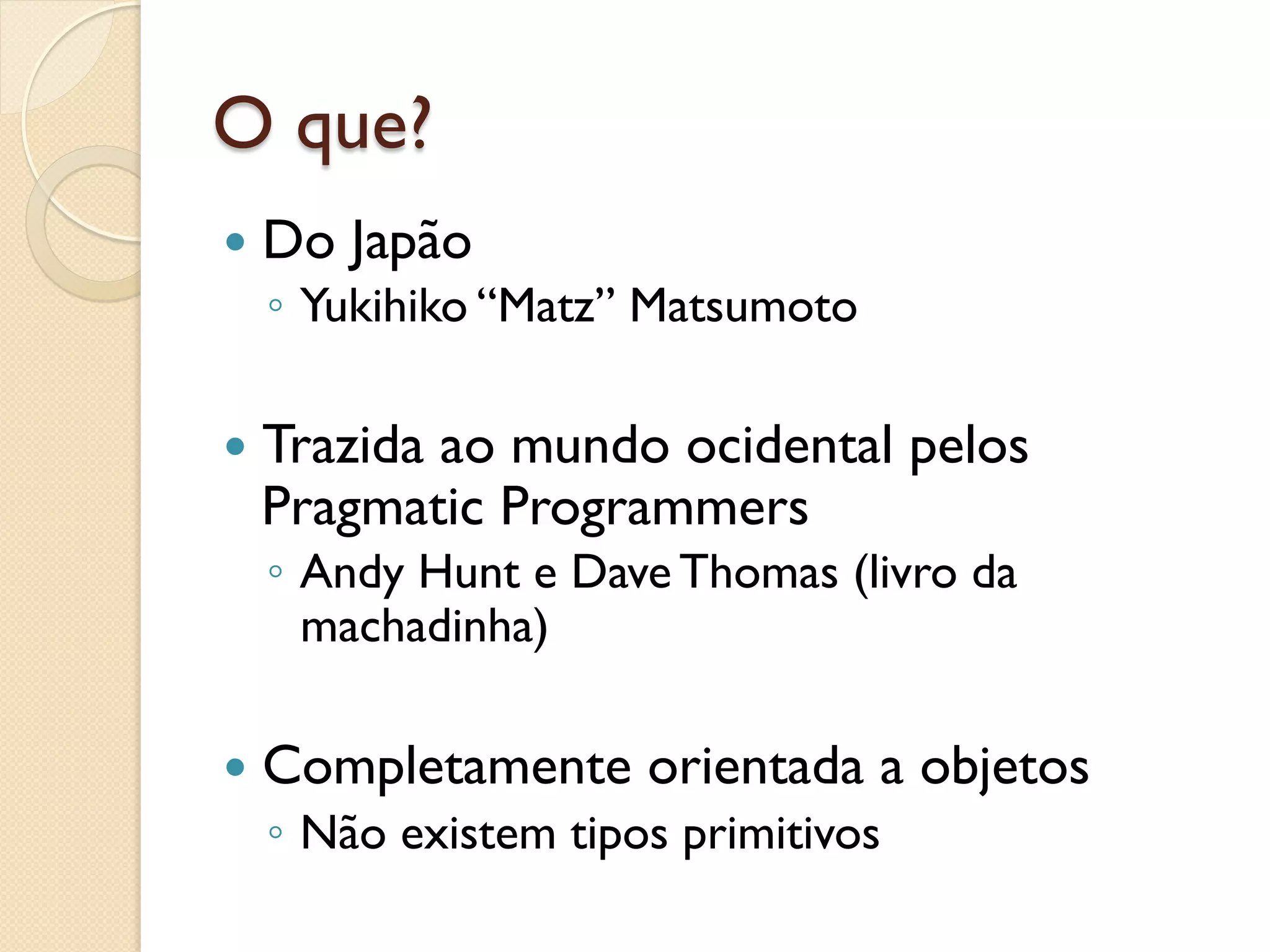 O que?
—  Do   Japão
  ◦  Yukihiko “Matz” Matsumoto

—  Trazida
         ao mundo ocidental pelos
  Pragmatic Programmers
  ◦  Andy Hunt e Dave Thomas (livro da
     machadinha)

—  Completamente    orientada a objetos
  ◦  Não existem tipos primitivos
 