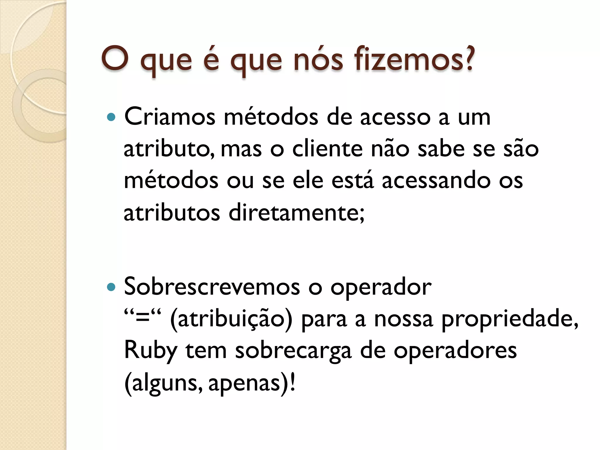 O que é que nós fizemos?
—  Criamosmétodos de acesso a um
 atributo, mas o cliente não sabe se são
 métodos ou se ele está acessando os
 atributos diretamente;

—  Sobrescrevemos o operador
 “=“ (atribuição) para a nossa propriedade,
 Ruby tem sobrecarga de operadores
 (alguns, apenas)!
 
