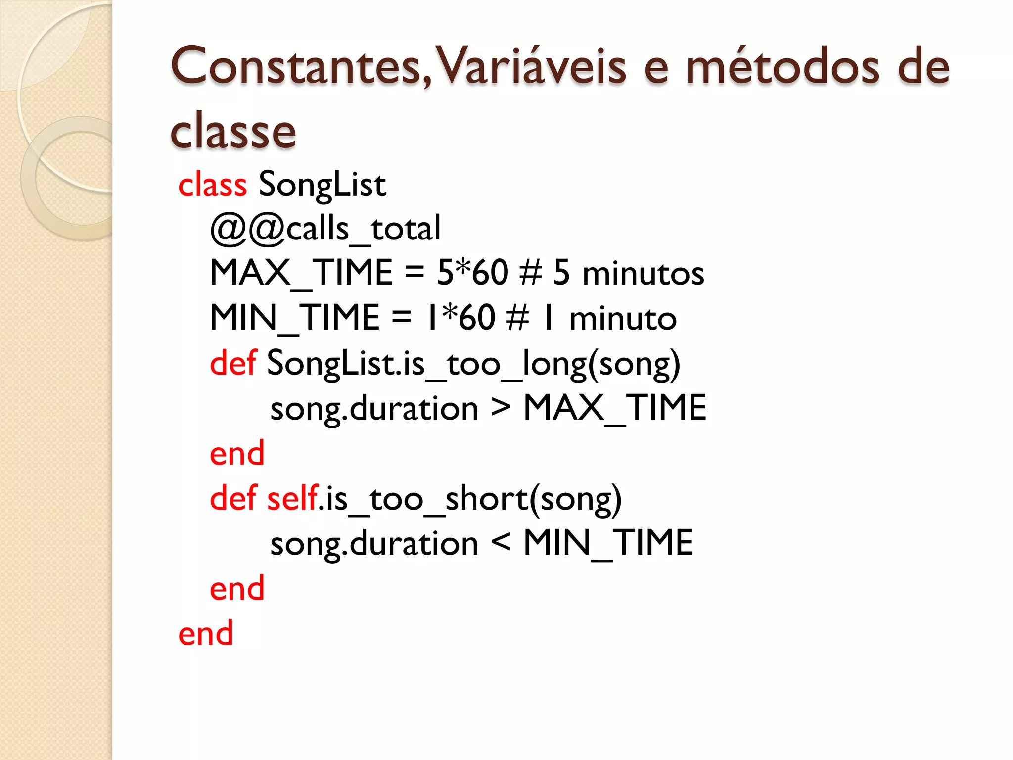 Constantes,Variáveis e métodos de
classe
class SongList
  @@calls_total
  MAX_TIME = 5*60 # 5 minutos
  MIN_TIME = 1*60 # 1 minuto
  def SongList.is_too_long(song)
       song.duration > MAX_TIME
  end
  def self.is_too_short(song)
       song.duration < MIN_TIME
  end
end
 