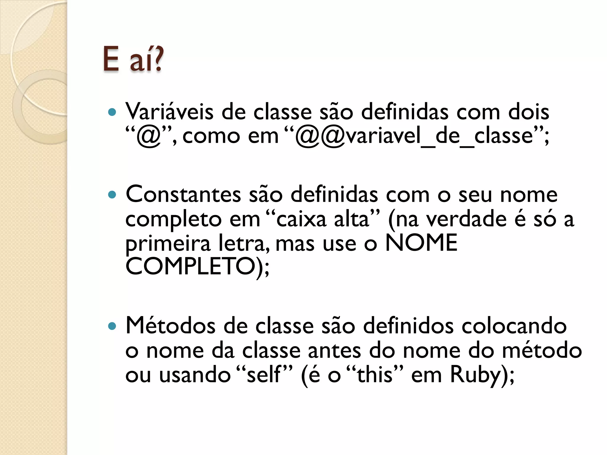 E aí?
—  Variáveis
          de classe são definidas com dois
  “@”, como em “@@variavel_de_classe”;

—  Constantessão definidas com o seu nome
  completo em “caixa alta” (na verdade é só a
  primeira letra, mas use o NOME
  COMPLETO);

—  Métodos
          de classe são definidos colocando
  o nome da classe antes do nome do método
  ou usando “self” (é o “this” em Ruby);
 